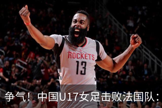 争气！中国U17女足击败法国队：强势回击法国足协主席争议言论