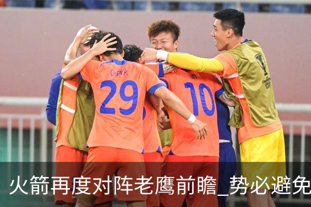 火箭再度对阵老鹰前瞻 势必避免被横扫的老鹰 会做出哪些调整