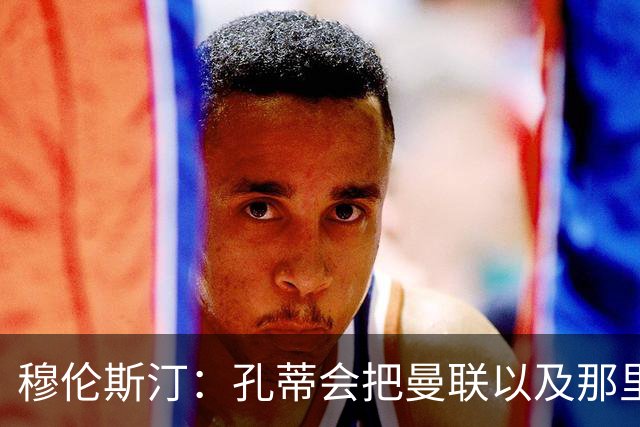 穆伦斯汀：孔蒂会把曼联以及那里的每一个人像橙子一样榨干