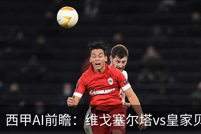 西甲AI前瞻：维戈塞尔塔vs皇家贝蒂斯，五连平的中游碰欧冠区