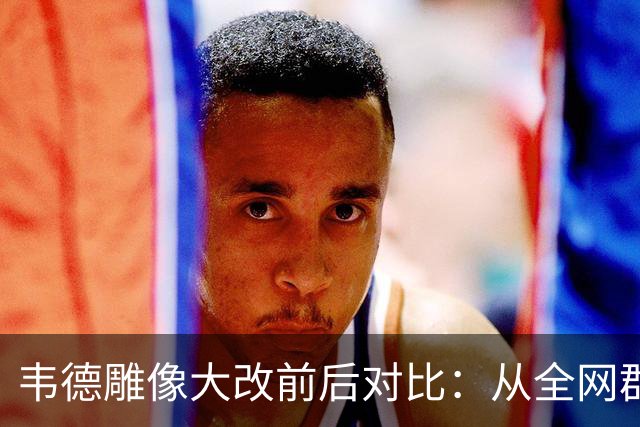 韦德雕像大改前后对比：从全网群嘲到终于像他了