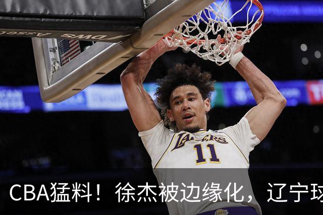 CBA猛料！徐杰被边缘化，辽宁球员官宣出国打球，余嘉豪心态爆炸