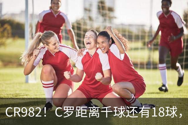 CR982！C罗距离千球还有18球，国家队风波后4场打进3球